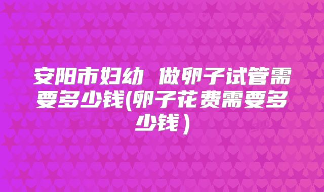 安阳市妇幼 做卵子试管需要多少钱(卵子花费需要多少钱)
