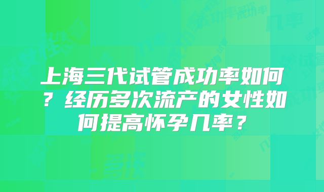 上海三代试管成功率如何？经历多次流产的女性如何提高怀孕几率？