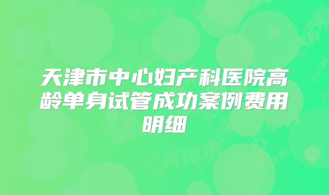天津市中心妇产科医院高龄单身试管成功案例费用明细