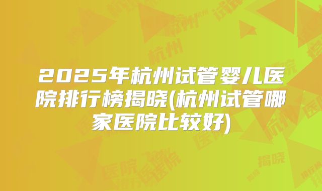 2025年杭州试管婴儿医院排行榜揭晓(杭州试管哪家医院比较好)