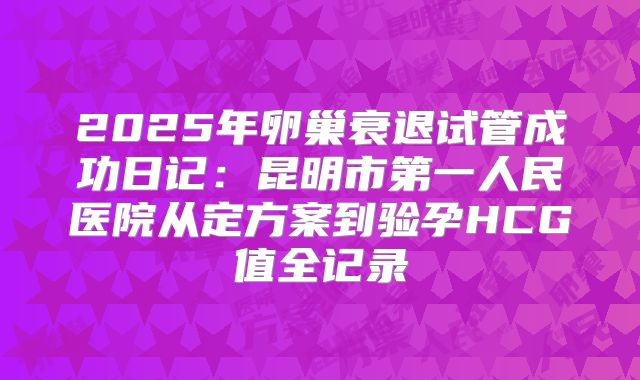 2025年卵巢衰退试管成功日记：昆明市第一人民医院从定方案到验孕HCG值全记录