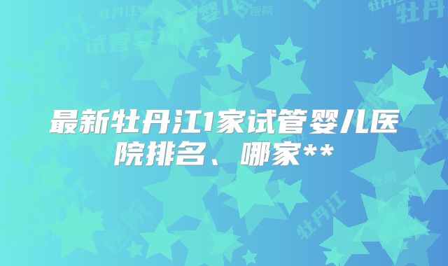最新牡丹江1家试管婴儿医院排名、哪家**