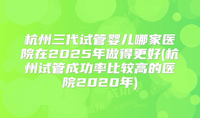 杭州三代试管婴儿哪家医院在2025年做得更好(杭州试管成功率比较高的医院2020年)