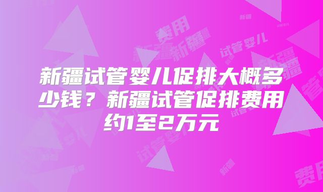 新疆试管婴儿促排大概多少钱？新疆试管促排费用约1至2万元