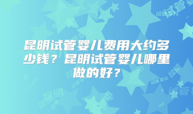昆明试管婴儿费用大约多少钱？昆明试管婴儿哪里做的好？
