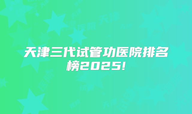 天津三代试管功医院排名榜2025!