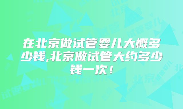 在北京做试管婴儿大概多少钱,北京做试管大约多少钱一次！