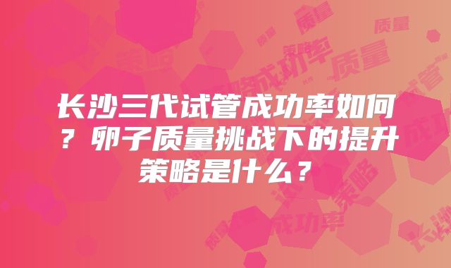 长沙三代试管成功率如何？卵子质量挑战下的提升策略是什么？
