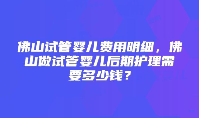 佛山试管婴儿费用明细，佛山做试管婴儿后期护理需要多少钱？