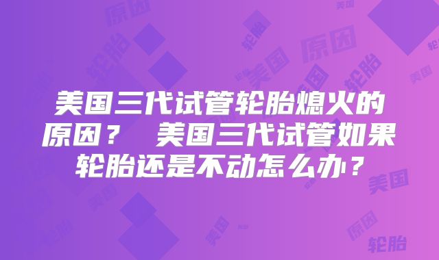美国三代试管轮胎熄火的原因？ 美国三代试管如果轮胎还是不动怎么办？