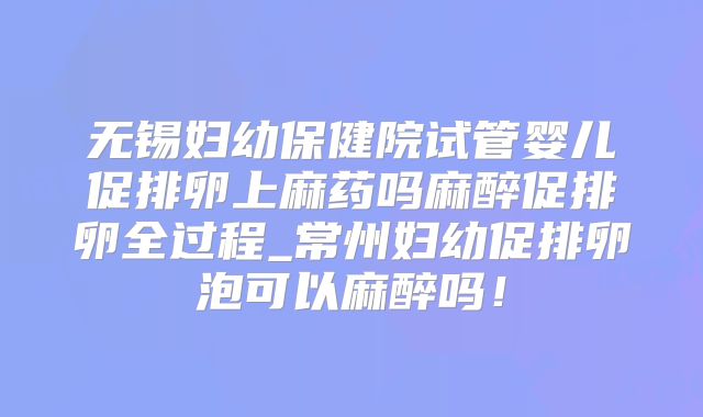 无锡妇幼保健院试管婴儿促排卵上麻药吗麻醉促排卵全过程_常州妇幼促排卵泡可以麻醉吗！