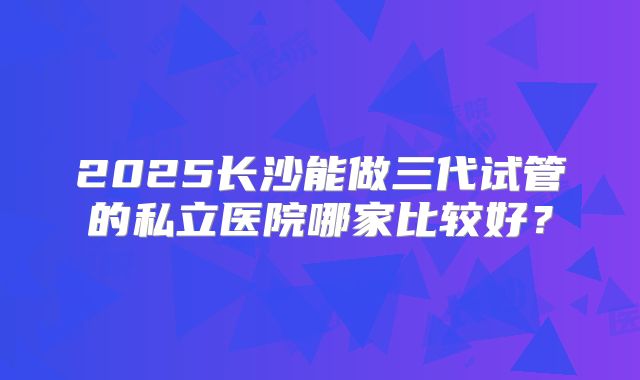 2025长沙能做三代试管的私立医院哪家比较好？