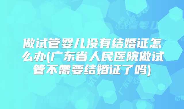 做试管婴儿没有结婚证怎么办(广东省人民医院做试管不需要结婚证了吗)