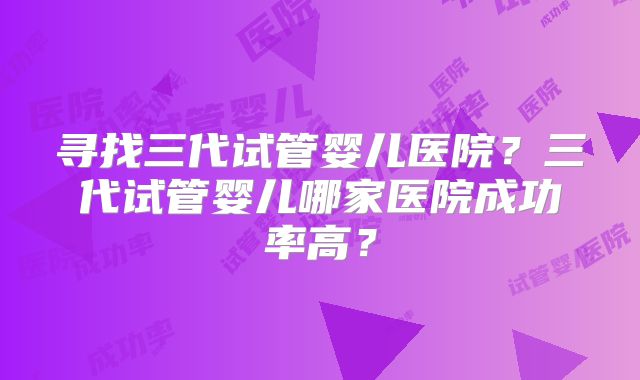 寻找三代试管婴儿医院？三代试管婴儿哪家医院成功率高？