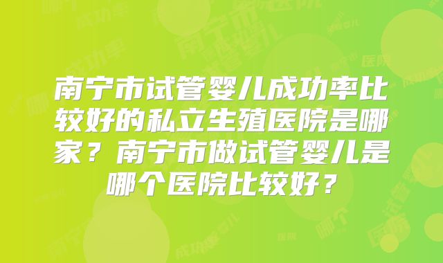 南宁市试管婴儿成功率比较好的私立生殖医院是哪家？南宁市做试管婴儿是哪个医院比较好？
