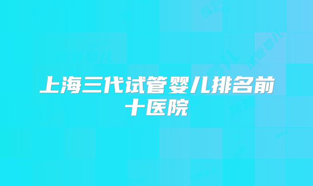 上海三代试管婴儿排名前十医院