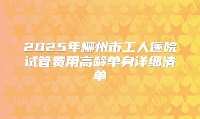 2025年柳州市工人医院试管费用高龄单身详细清单