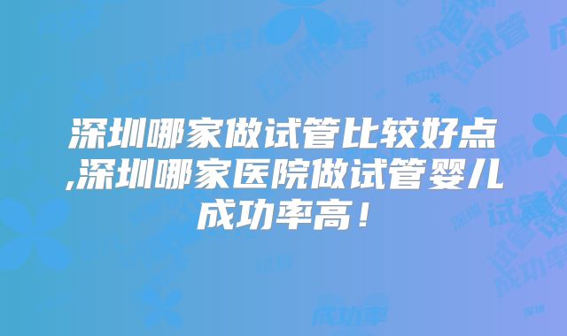 深圳哪家做试管比较好点,深圳哪家医院做试管婴儿成功率高！