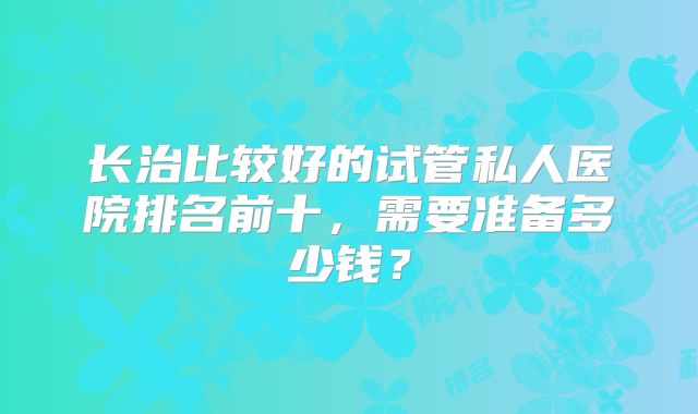 长治比较好的试管私人医院排名前十，需要准备多少钱？