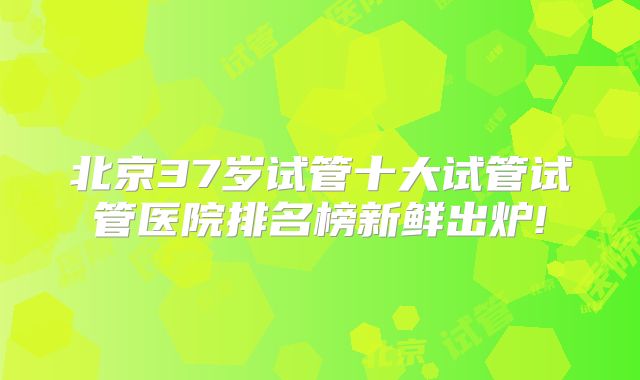 北京37岁试管十大试管试管医院排名榜新鲜出炉!