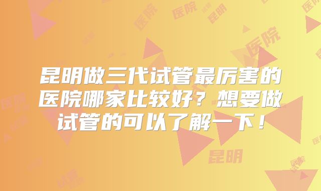 昆明做三代试管最厉害的医院哪家比较好？想要做试管的可以了解一下！