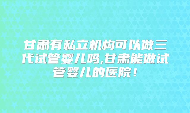 甘肃有私立机构可以做三代试管婴儿吗,甘肃能做试管婴儿的医院！