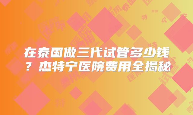 在泰国做三代试管多少钱？杰特宁医院费用全揭秘