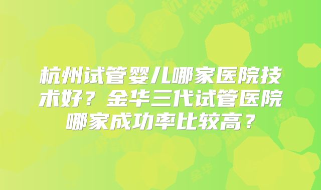杭州试管婴儿哪家医院技术好？金华三代试管医院哪家成功率比较高？