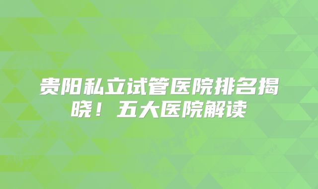 贵阳私立试管医院排名揭晓！五大医院解读