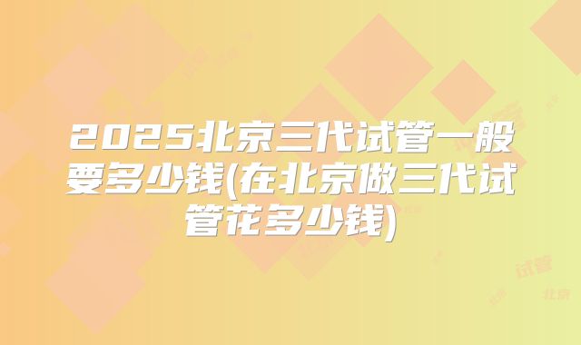 2025北京三代试管一般要多少钱(在北京做三代试管花多少钱)
