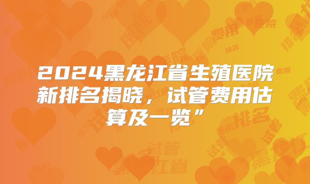 2024黑龙江省生殖医院新排名揭晓,试管费用估算及一览”