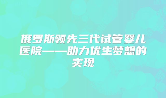 俄罗斯领先三代试管婴儿医院——助力优生梦想的实现