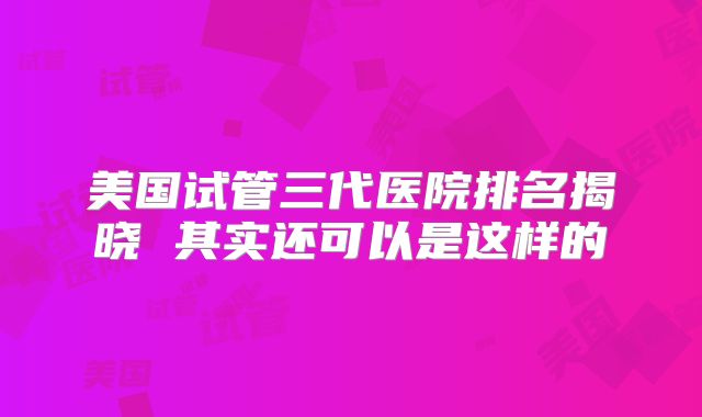 美国试管三代医院排名揭晓 其实还可以是这样的
