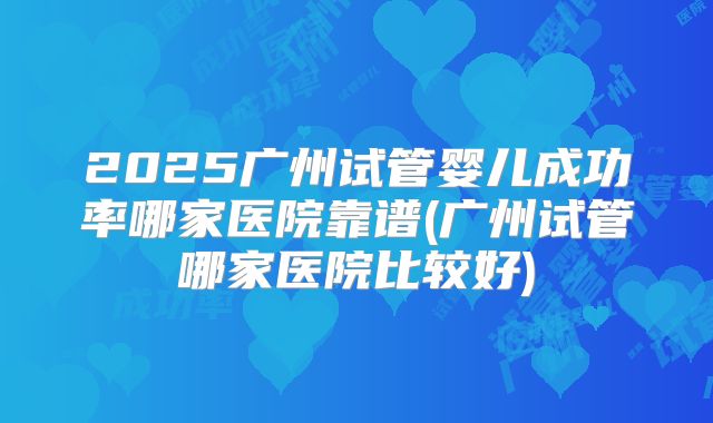 2025广州试管婴儿成功率哪家医院靠谱(广州试管哪家医院比较好)