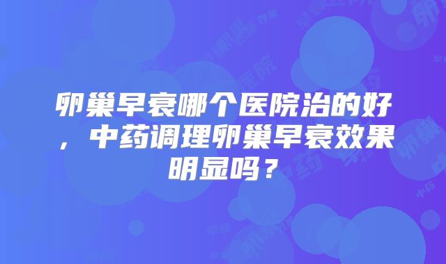 卵巢早衰哪个医院治的好，中药调理卵巢早衰效果明显吗？