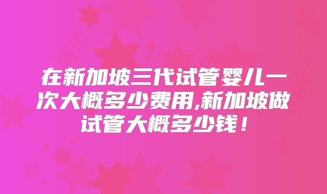 在新加坡三代试管婴儿一次大概多少费用,新加坡做试管大概多少钱！