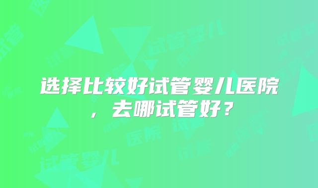 选择比较好试管婴儿医院,去哪试管好?