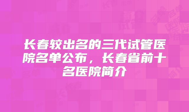 长春较出名的三代试管医院名单公布,长春省前十名医院简介