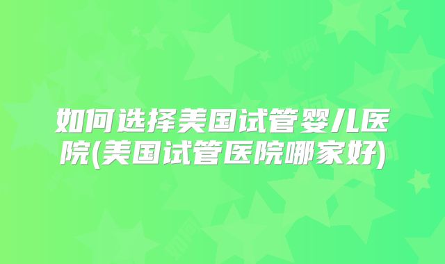 如何选择美国试管婴儿医院(美国试管医院哪家好)