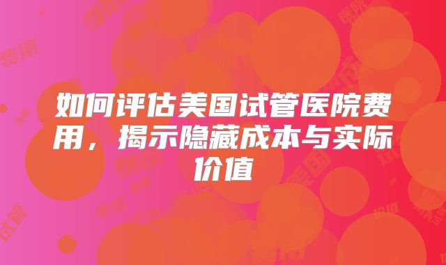 如何评估美国试管医院费用，揭示隐藏成本与实际价值