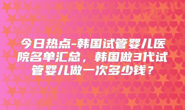 今日热点-韩国试管婴儿医院名单汇总，韩国做3代试管婴儿做一次多少钱？