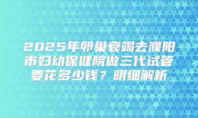 2025年卵巢衰竭去濮阳市妇幼保健院做三代试管要花多少钱？明细解析