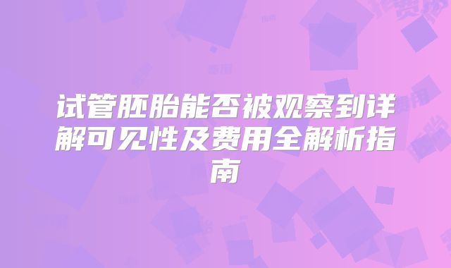 试管胚胎能否被观察到详解可见性及费用全解析指南