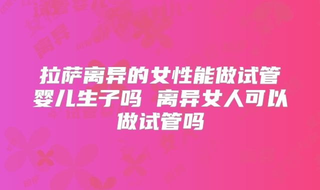 拉萨离异的女性能做试管婴儿生子吗 离异女人可以做试管吗