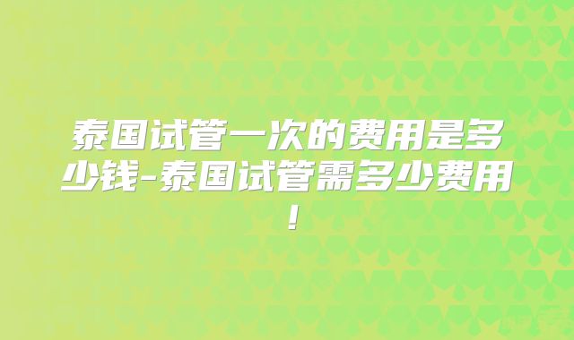 泰国试管一次的费用是多少钱-泰国试管需多少费用!
