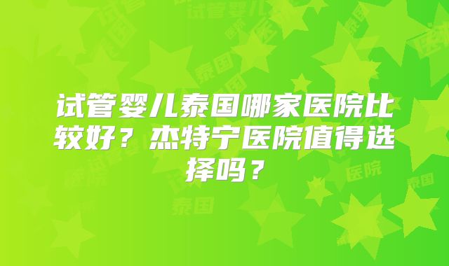 试管婴儿泰国哪家医院比较好？杰特宁医院值得选择吗？
