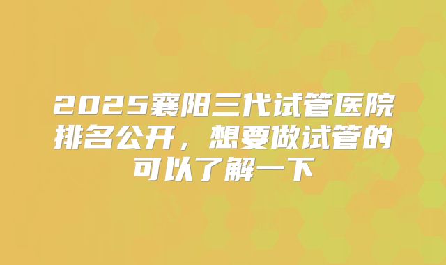 2025襄阳三代试管医院排名公开，想要做试管的可以了解一下