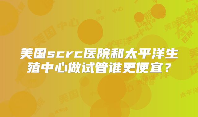 美国scrc医院和太平洋生殖中心做试管谁更便宜？