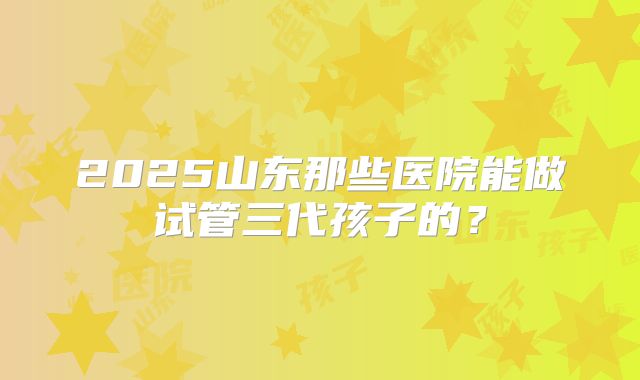 2025山东那些医院能做试管三代孩子的？