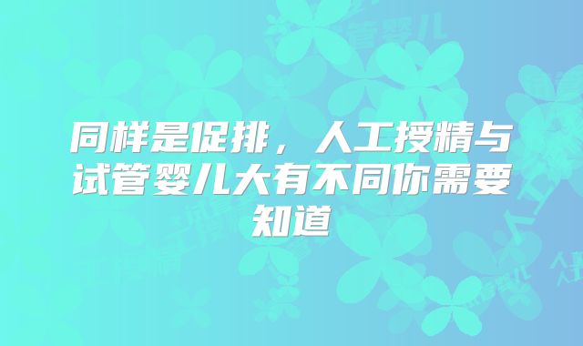 同样是促排，人工授精与试管婴儿大有不同你需要知道